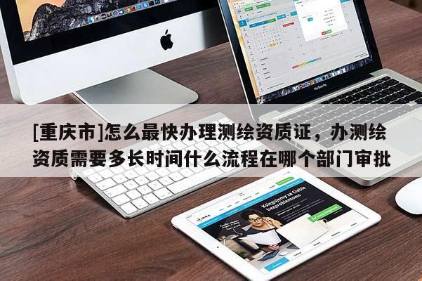 [重庆市]怎么最快办理测绘资质证，办测绘资质需要多长时间什么流程在哪个部门审批