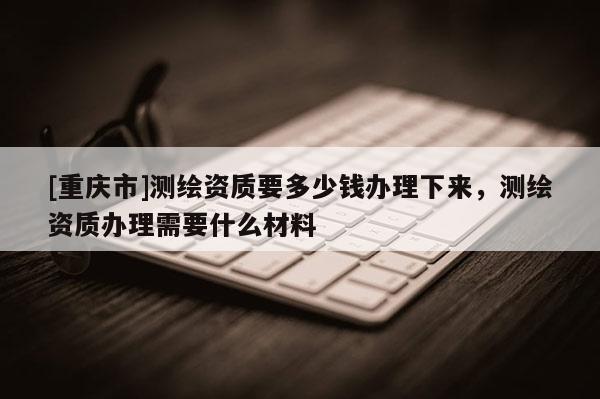 [重庆市]测绘资质要多少钱办理下来，测绘资质办理需要什么材料