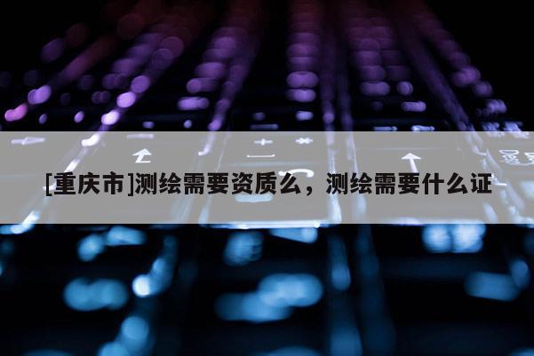 [重庆市]测绘需要资质么，测绘需要什么证