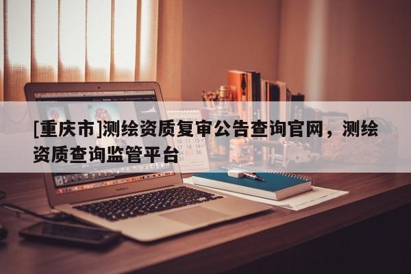 [重庆市]测绘资质复审公告查询官网，测绘资质查询监管平台