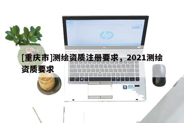 [重庆市]测绘资质注册要求，2021测绘资质要求