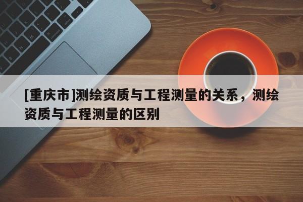 [重庆市]测绘资质与工程测量的关系，测绘资质与工程测量的区别
