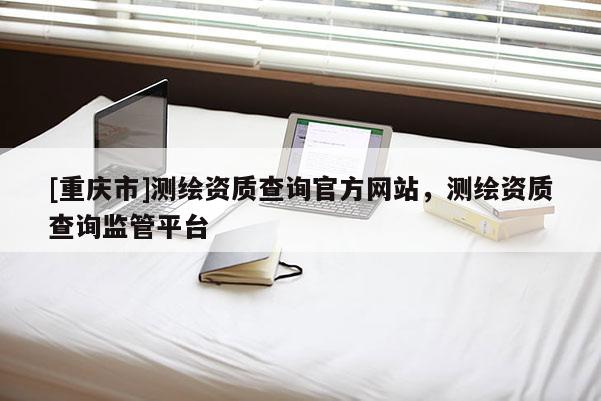 [重庆市]测绘资质查询官方网站，测绘资质查询监管平台