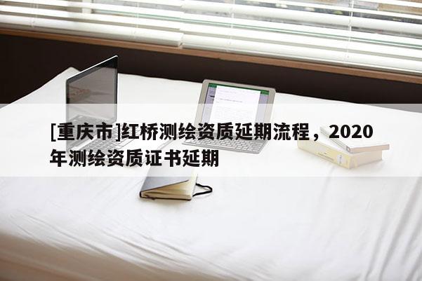 [重庆市]红桥测绘资质延期流程，2020年测绘资质证书延期
