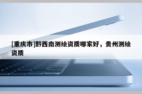 [重庆市]黔西南测绘资质哪家好，贵州测绘资质
