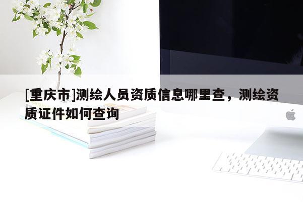 [重庆市]测绘人员资质信息哪里查，测绘资质证件如何查询