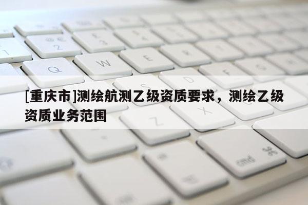 [重庆市]测绘航测乙级资质要求，测绘乙级资质业务范围