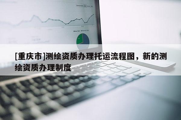 [重庆市]测绘资质办理托运流程图，新的测绘资质办理制度