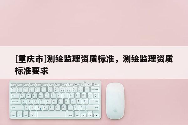 [重庆市]测绘监理资质标准，测绘监理资质标准要求