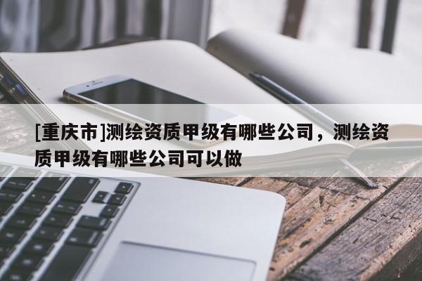 [重庆市]测绘资质甲级有哪些公司，测绘资质甲级有哪些公司可以做