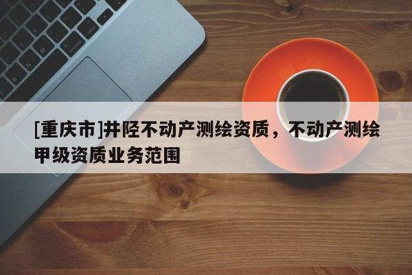 [重庆市]井陉不动产测绘资质，不动产测绘甲级资质业务范围