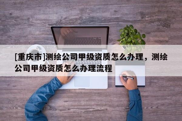 [重庆市]测绘公司甲级资质怎么办理，测绘公司甲级资质怎么办理流程