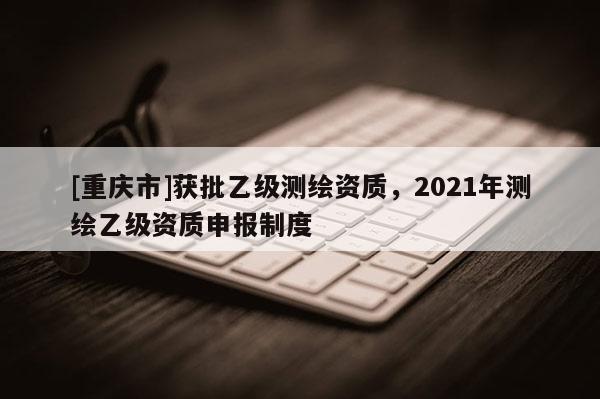 [重庆市]获批乙级测绘资质，2021年测绘乙级资质申报制度