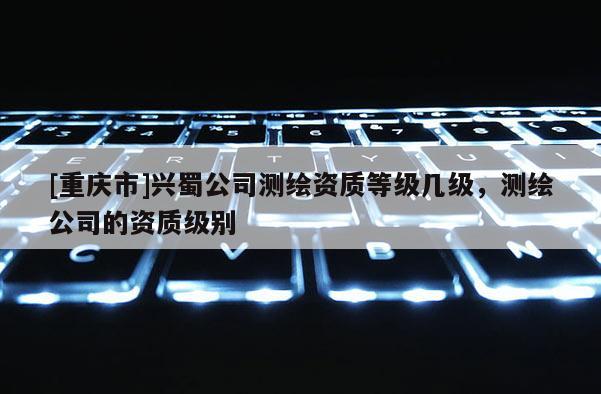 [重庆市]兴蜀公司测绘资质等级几级，测绘公司的资质级别