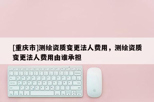 [重庆市]测绘资质变更法人费用，测绘资质变更法人费用由谁承担
