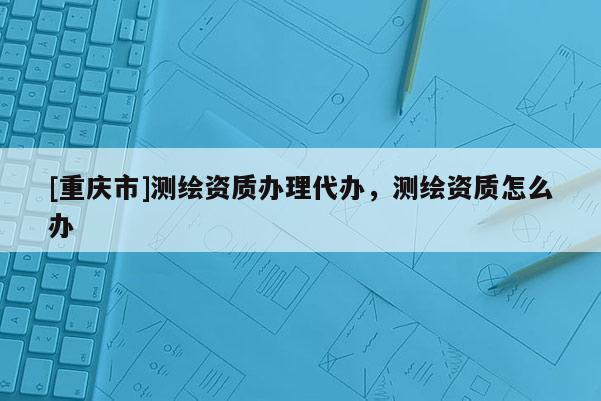 [重庆市]测绘资质办理代办，测绘资质怎么办
