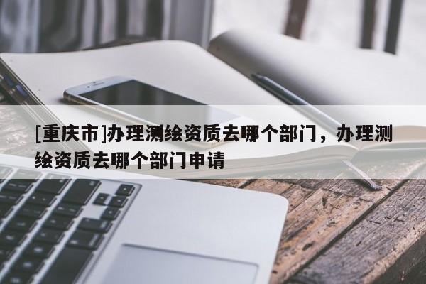 [重庆市]办理测绘资质去哪个部门，办理测绘资质去哪个部门申请
