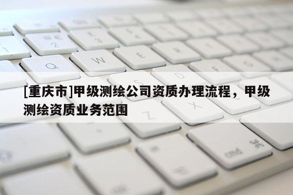 [重庆市]甲级测绘公司资质办理流程，甲级测绘资质业务范围