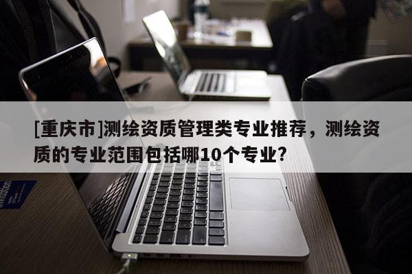 [重庆市]测绘资质管理类专业推荐，测绘资质的专业范围包括哪10个专业?