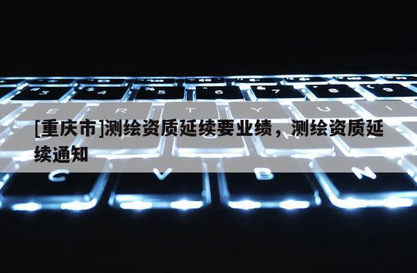 [重庆市]测绘资质延续要业绩，测绘资质延续通知