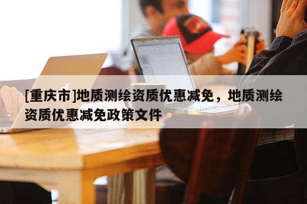 [重庆市]地质测绘资质优惠减免，地质测绘资质优惠减免政策文件