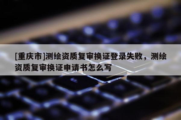 [重庆市]测绘资质复审换证登录失败，测绘资质复审换证申请书怎么写