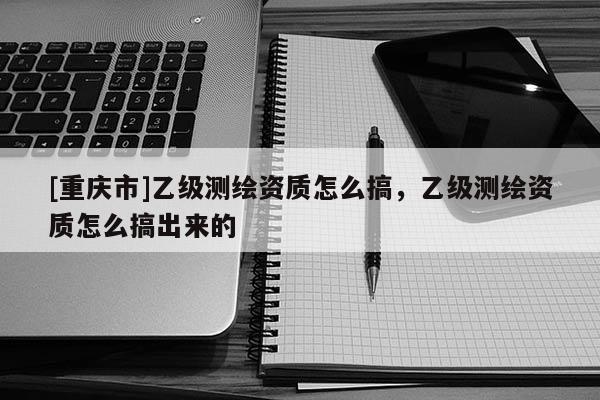 [重庆市]乙级测绘资质怎么搞，乙级测绘资质怎么搞出来的