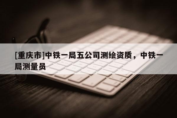 [重庆市]中铁一局五公司测绘资质，中铁一局测量员