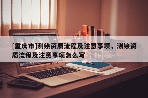 [重庆市]测绘资质流程及注意事项，测绘资质流程及注意事项怎么写