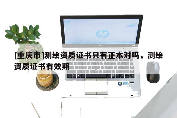 [重庆市]测绘资质证书只有正本对吗，测绘资质证书有效期