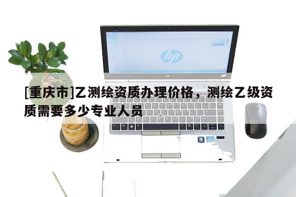 [重庆市]乙测绘资质办理价格，测绘乙级资质需要多少专业人员