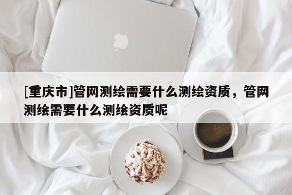 [重庆市]管网测绘需要什么测绘资质，管网测绘需要什么测绘资质呢