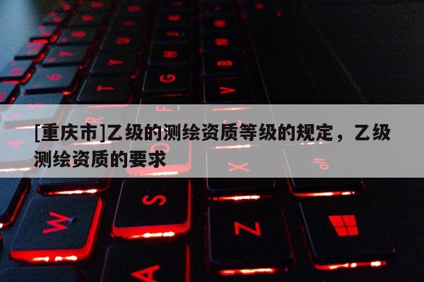 [重庆市]乙级的测绘资质等级的规定，乙级测绘资质的要求