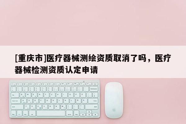 [重庆市]医疗器械测绘资质取消了吗，医疗器械检测资质认定申请