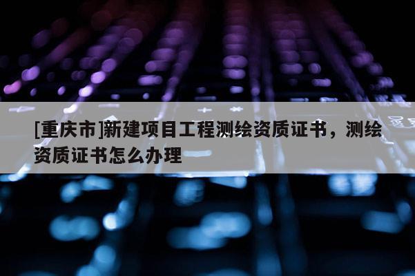 [重庆市]新建项目工程测绘资质证书，测绘资质证书怎么办理