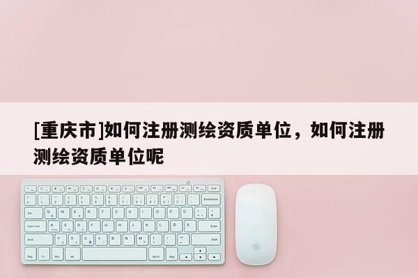 [重庆市]如何注册测绘资质单位，如何注册测绘资质单位呢