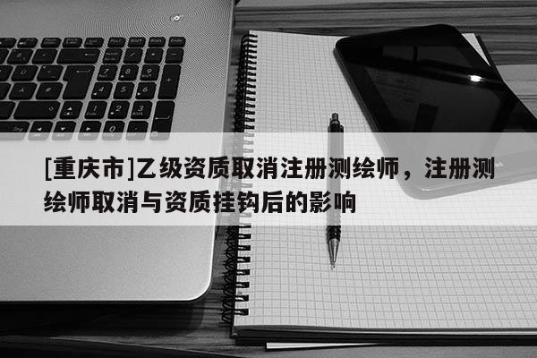 [重庆市]乙级资质取消注册测绘师，注册测绘师取消与资质挂钩后的影响