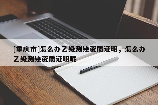 [重庆市]怎么办乙级测绘资质证明，怎么办乙级测绘资质证明呢