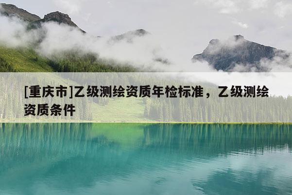 [重庆市]乙级测绘资质年检标准，乙级测绘资质条件