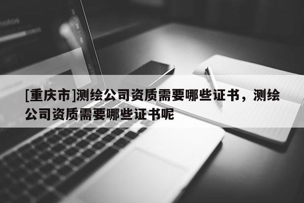 [重庆市]测绘公司资质需要哪些证书，测绘公司资质需要哪些证书呢