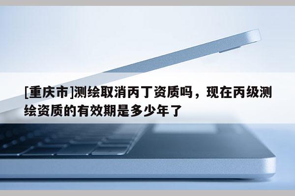 [重庆市]测绘取消丙丁资质吗，现在丙级测绘资质的有效期是多少年了