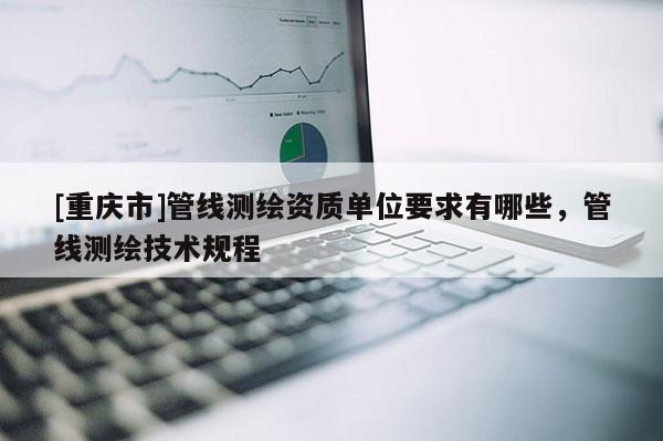 [重庆市]管线测绘资质单位要求有哪些，管线测绘技术规程