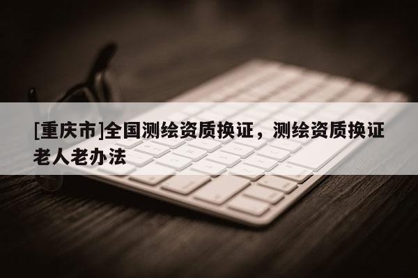 [重庆市]全国测绘资质换证，测绘资质换证老人老办法