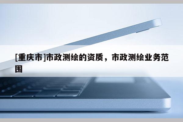 [重庆市]市政测绘的资质，市政测绘业务范围
