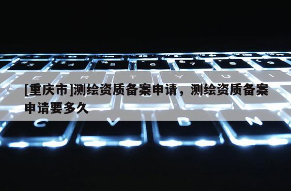 [重庆市]测绘资质备案申请，测绘资质备案申请要多久