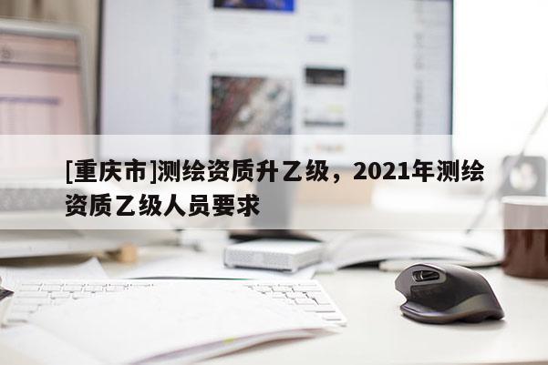[重庆市]测绘资质升乙级，2021年测绘资质乙级人员要求