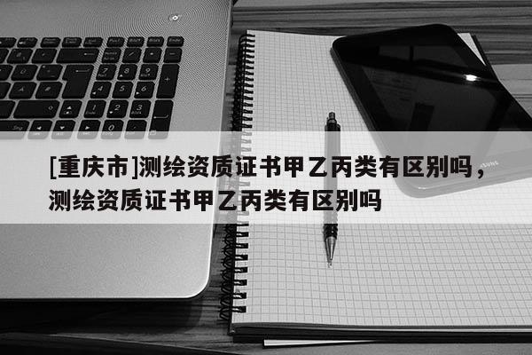 [重庆市]测绘资质证书甲乙丙类有区别吗，测绘资质证书甲乙丙类有区别吗