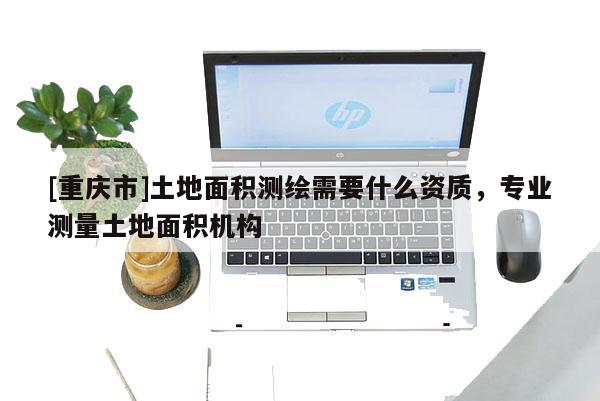 [重庆市]土地面积测绘需要什么资质，专业测量土地面积机构
