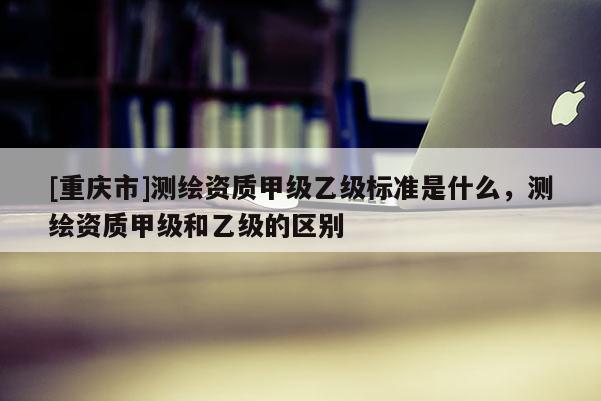 [重庆市]测绘资质甲级乙级标准是什么，测绘资质甲级和乙级的区别