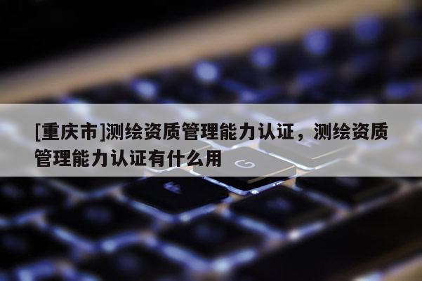 [重庆市]测绘资质管理能力认证，测绘资质管理能力认证有什么用
